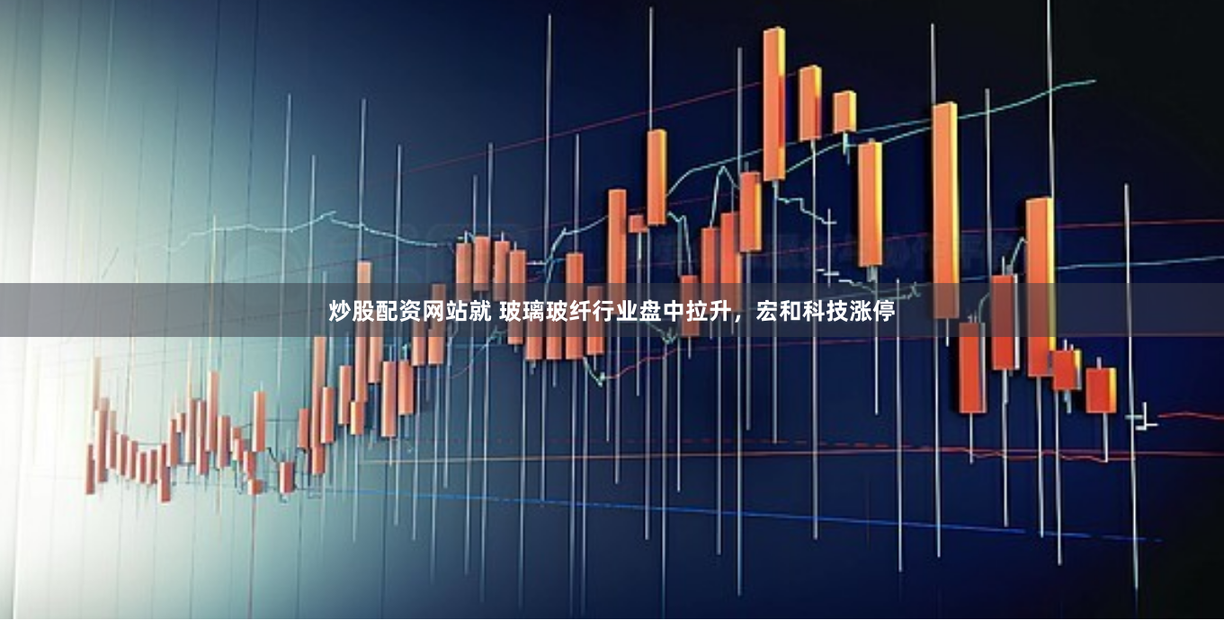 炒股配資網(wǎng)站就 玻璃玻纖行業(yè)盤中拉升，宏和科技漲停