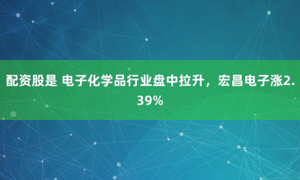配資股是 電子化學(xué)品行業(yè)盤(pán)中拉升，宏昌電子漲2.39%