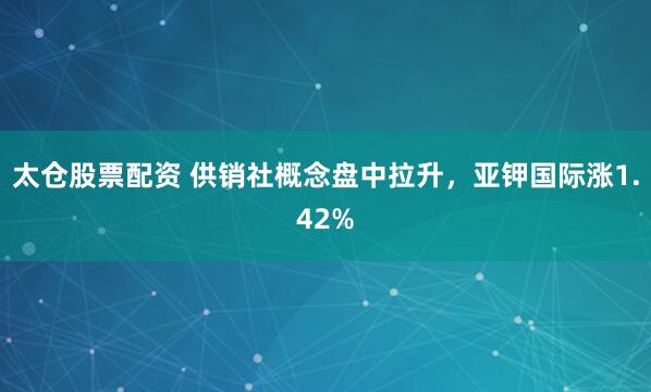 太倉股票配資 供銷社概念盤中拉升，亞鉀國際漲1.42%