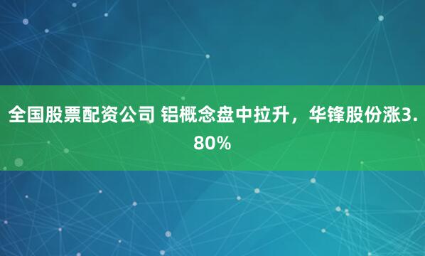 全國股票配資公司 鋁概念盤中拉升，華鋒股份漲3.80%