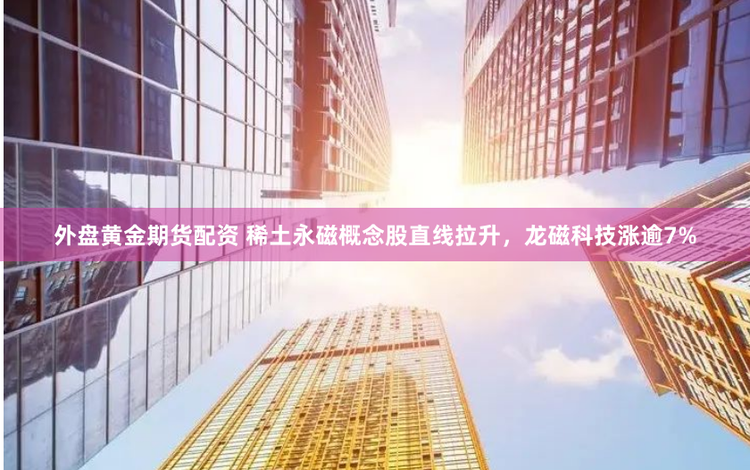 外盤黃金期貨配資 稀土永磁概念股直線拉升，龍磁科技漲逾7%