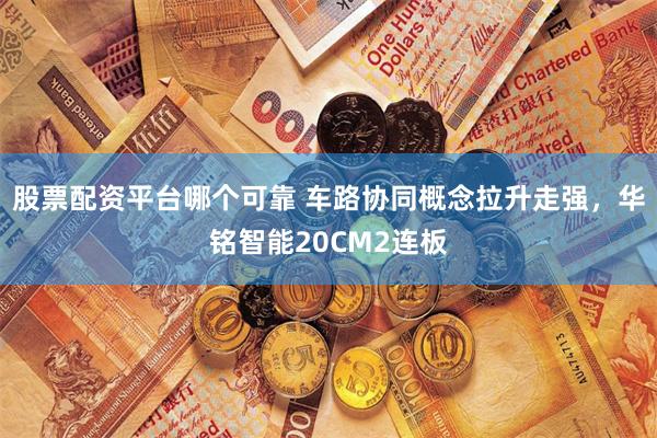 股票配資平臺哪個可靠 車路協(xié)同概念拉升走強，華銘智能20CM2連板
