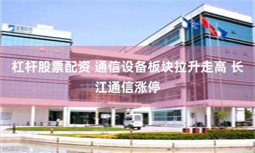 杠桿股票配資 通信設備板塊拉升走高 長江通信漲停